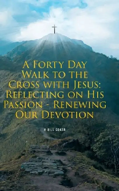 A Forty Day Walk to the Cross with Jesus: Reflecting on His Passion - Renewing Our Devotion by H. Bill Coker