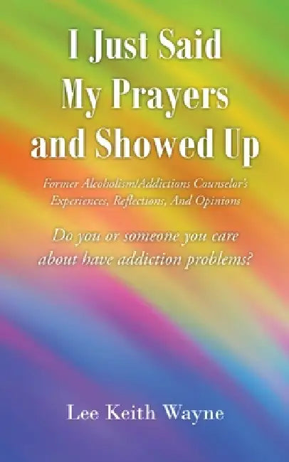 I Just Said My Prayers and Showed Up: Former Alcoholism/Addictions Counselor's Experiences, Reflections, And Opinions by Lee Keith Wayne