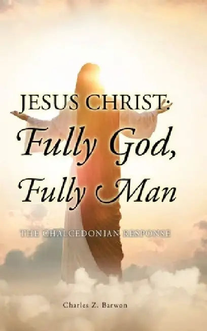 Jesus Christ: Fully God, Fully Man: The Chalcedonian Response by Charles Z. Barwon Bth Mth Thm Ma