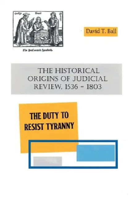 The Historical Origins of Judicial Review, 1536 -1803: The Duty to Resist Tyranny by David T. Ball