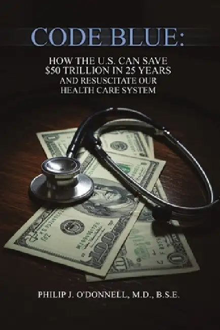 Code Blue: How the U.S. Can Save $50 Trillion in 25 Years and Resuscitate the Health Care System by B. S. E. O'Donnell