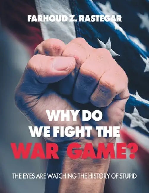 Why Do We Fight the War Game?: The Eyes Are Watching the History of Stupid by Farhoud Z. Rastegar