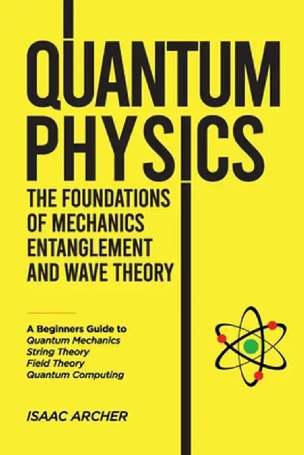 QUANTUM PHYSICS The Foundations of Mechanics, Entanglement and Wave Theory: A Beginners Guide to Quantum Mechanics, String Theory, Field Theory and Qu by Isaac Archer