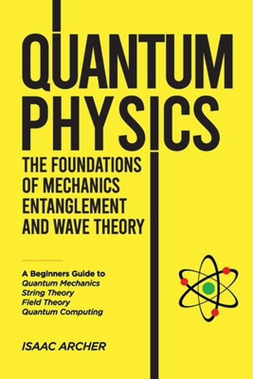 QUANTUM PHYSICS The Foundations of Mechanics, Entanglement and Wave Theory: A Beginners Guide to Quantum Mechanics, String Theory, Field Theory and Qu by Isaac Archer