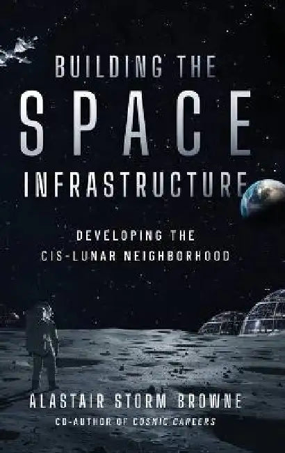Building the Space Infrastructure: Developing the Cis-Lunar Neighborhood by Alastair Storm Browne