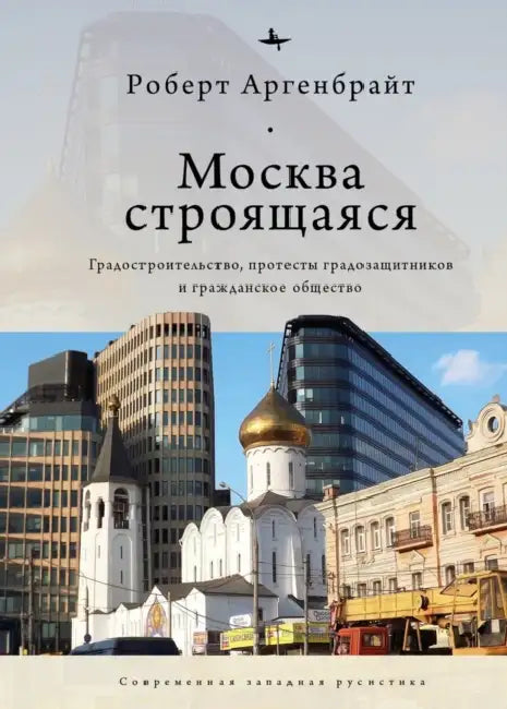 Moscow under Construction: City Building, Place-Based Protest, and Civil Society by Robert Argenbright, Anastasia Rudakova