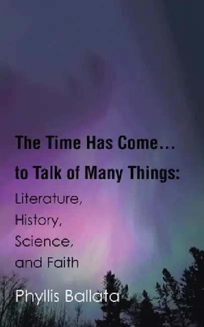 The Time Has Come...to Talk of Many Things: Literature, History, Science, and Faith by Phyllis Ballata