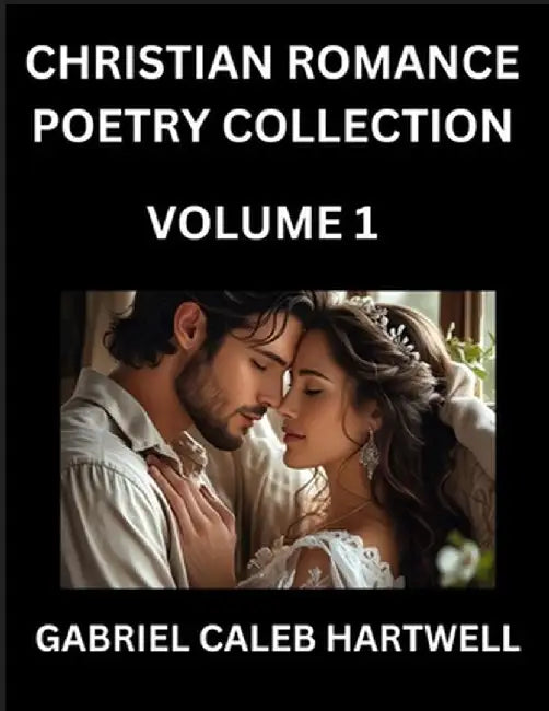 Christian Romance Poetry Collection (Part 1)- Love's Divine Hymn, the Beloved's Song, Verses of Faith and Passion, Anthology of Eternal Embrace and Sa by Gabriel Caleb Hartwell