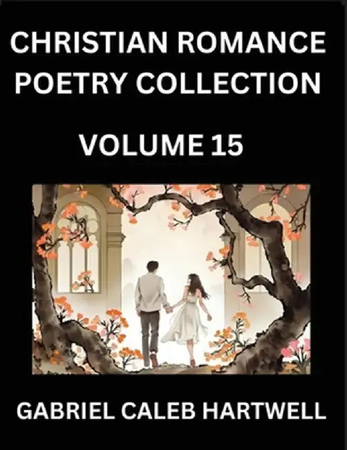 Christian Romance Poetry Collection (Part 15)- Love's Divine Hymn, the Beloved's Song, Verses of Faith and Passion, Anthology of Eternal Embrace and S by Hartwell, Gabriel Caleb