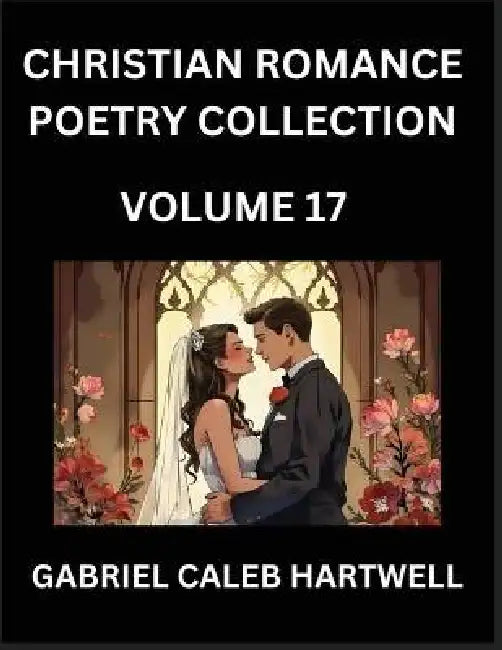 Christian Romance Poetry Collection (Part 17)- Love's Divine Hymn, the Beloved's Song, Verses of Faith and Passion, Anthology of Eternal Embrace and S by Gabriel Caleb Hartwell