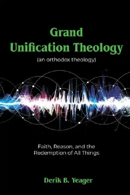 Grand Unification Theology: (An Orthodox Theology) Faith, Reason, And the Redemption of All Things by Derik B. Yeager