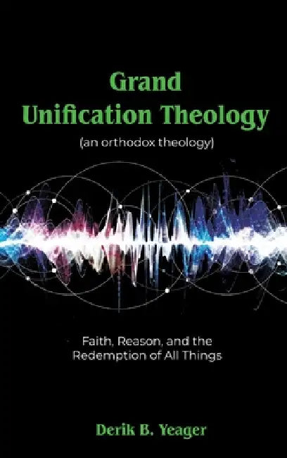 Grand Unification Theology: (An Orthodox Theology) Faith, Reason, And the Redemption of All Things by Derik B. Yeager