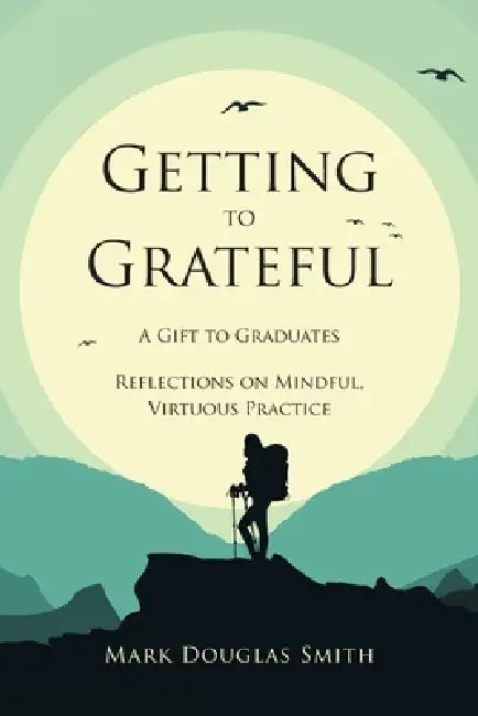 Getting to Grateful: A Gift to Graduates - Reflections on Mindful, Virtuous Practice by Mark Douglas Smith