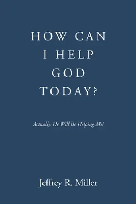 How Can I Help God Today?: Actually, He Will Be Helping Me! by Jeffrey R. Miller