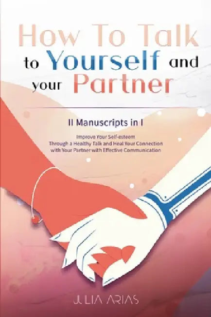 How To Talk To Yourself and Your Partner: Improve Your Self-esteem Through a Healthy Talk and Heal Your Connection with Your Partner with Effective Co by Julia Arias