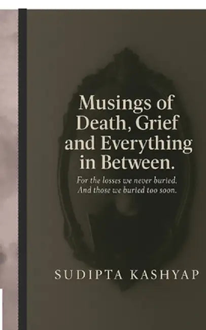 Musings of Death, Grief and Everything in Between: For the losses we never buried. And those we buried too soon. by Sudipta Kashyap