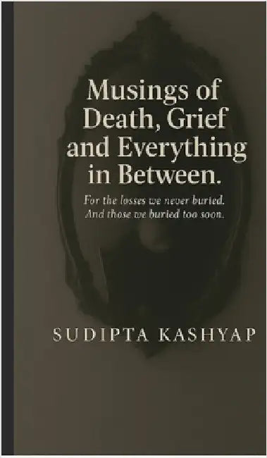 Musings of Death, Grief and Everything in Between: For the losses we never buried. And those we buried too soon. by Sudipta Kashyap