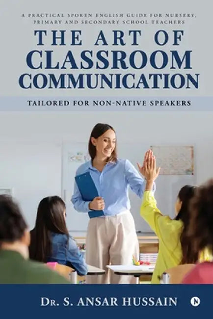 The Art of Classroom Communication: A Practical Spoken English Guide for Nursery, Primary and Secondary School Teachers by Dr Ansar Hussain