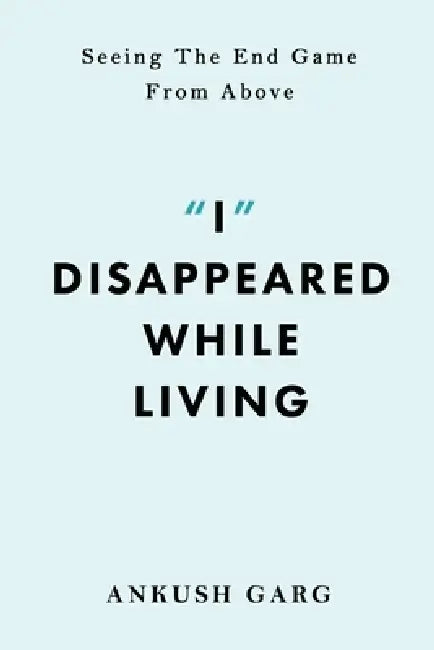 "I" Disappeared while Living: Seeing the End Game From Above: Seeing the End Game From Above by Ankush Garg