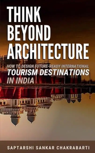 Think Beyond Architecture: How to Design Future-Ready International Tourism Destinations in India: Global Standards - Actionable Strategies - Evidence by Dr Saptarshi Sankar Chakrabarti