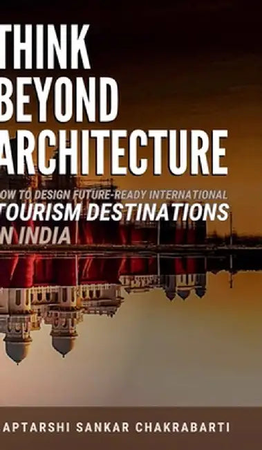 Think Beyond Architecture: How to Design Future-Ready International Tourism Destinations in India: Global Standards - Actionable Strategies - Evidence by Dr Saptarshi Sankar Chakrabarti