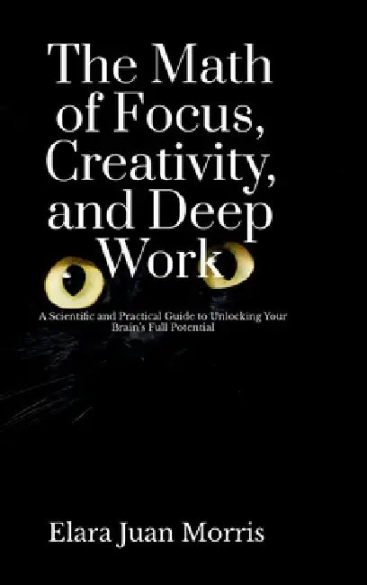 The Math of Focus, Creativity, and Deep Work: A Scientific and Practical Guide to Unlocking Your Brain's Full Potential by Elara Juan Morris