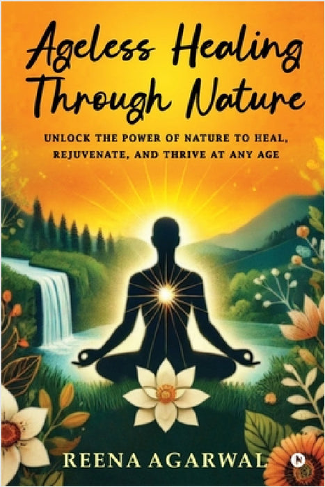 Ageless Healing Through Nature: Unlock the Power of Nature to Heal, Rejuvenate, and Thrive at Any Age by Reena Agarwal