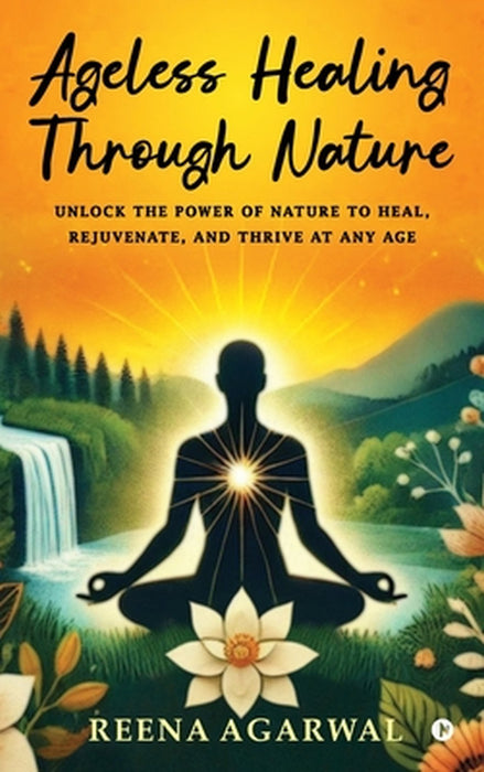 Ageless Healing Through Nature: Unlock the Power of Nature to Heal, Rejuvenate, and Thrive at Any Age by Reena Agarwal