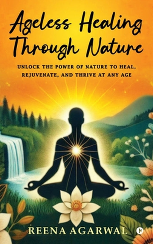 Ageless Healing Through Nature: Unlock the Power of Nature to Heal, Rejuvenate, and Thrive at Any Age by Reena Agarwal