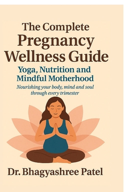 The Complete Pregnancy Wellness Guide: Yoga, Nutrition and Mindful Motherhood: Nourishing your body, mind and soul through every trimester by Dr Bhagyashree Patel
