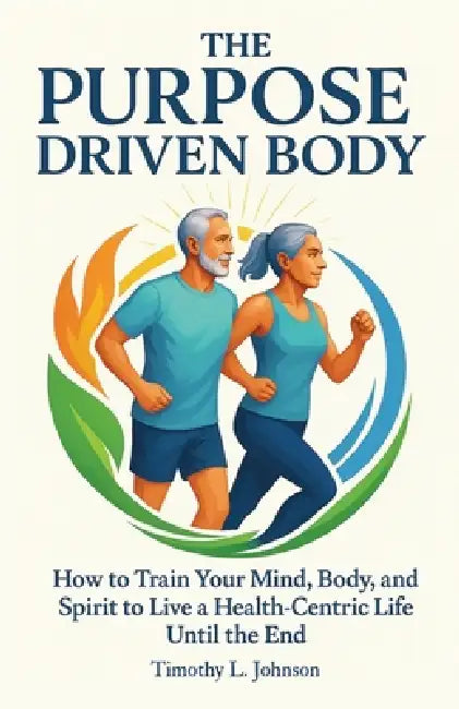 The Purpose Driven Body: How to Train your Mind, Body, and Spirit to Live a Health-Centric Life Until the End by Timothy L. Johnson