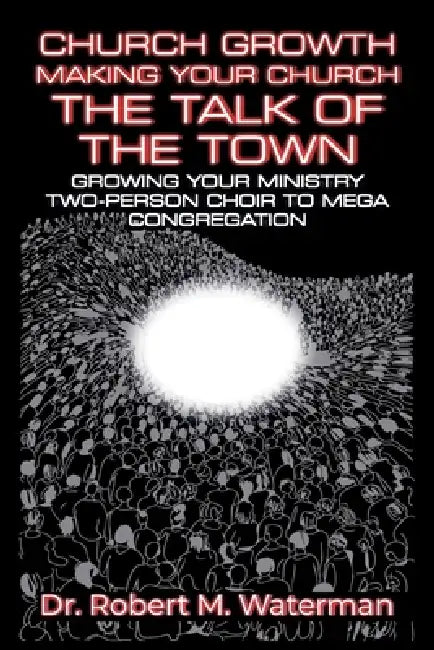 Church Growth: Making Your Church the Talk of the Town, Growing Your Ministry From Two-Person Choir to MEGA Congregation by Robert M. Waterman