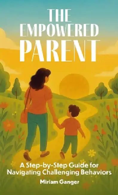 The Empowered Parent, A Step-by-Step Guide to Navigating Challenging Behaviors by Miriam Ganger