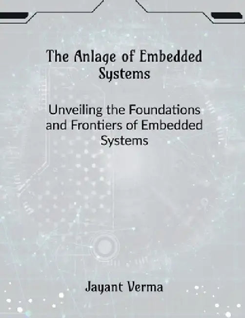 The Anlage of Embedded Systems: Unveiling the Foundations and Frontiers of Embedded Systems by Jayant Verma