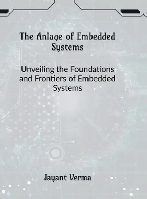 The Anlage of Embedded Systems: Unveiling the Foundations and Frontiers of Embedded Systems by Jayant Verma
