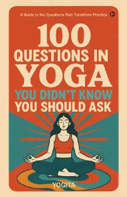 100 Questions in Yoga You Didn't Know You Should Ask: A Guide to the Questions That Transform Practice by Yogita
