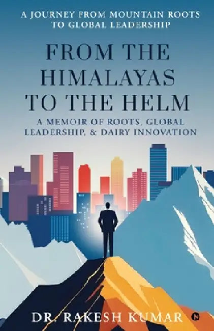 From The Himalayas To The Helm: A Memoir of Roots, Global Leadership, and Dairy Innovation by Dr Rakesh Kumar