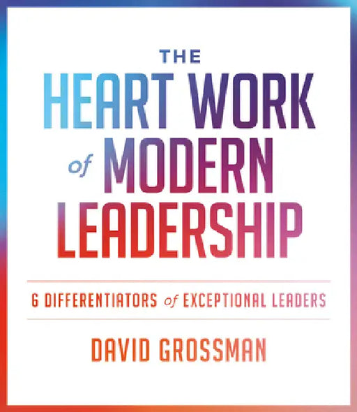 The Heart Work of Modern Leadership: 6 Differentiators of Exceptional Leaders by David Grossman