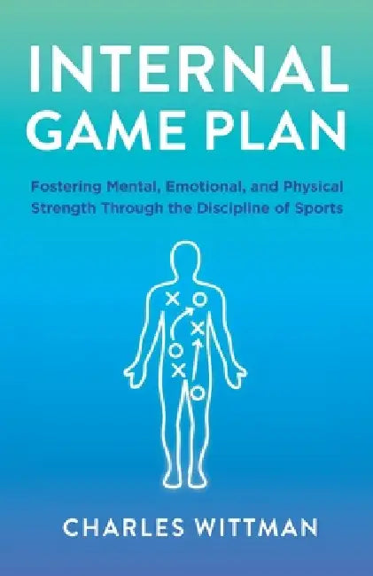 Internal Game Plan: Fostering Mental, Emotional, and Physical Strength Through the Discipline of Sports by Charles Wittman