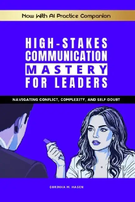 High-Stakes Communication Mastery for Leaders: Navigating Conflict, Complexity, and Self-Doubt by Corinna M. Hagen