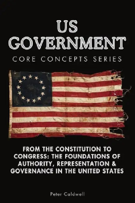 US Government Core Concepts Series: From the Constitution to Congress: The Foundations of Authority, Representation & Governance in the United States by Peter Caldwell