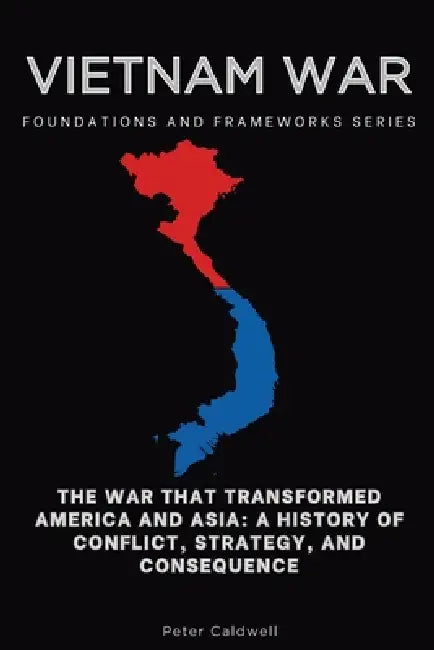 Vietnam War, Foundations and Frameworks Series: The War That Transformed America and Asia: A History of Conflict, Strategy, and Consequence by Peter Caldwell