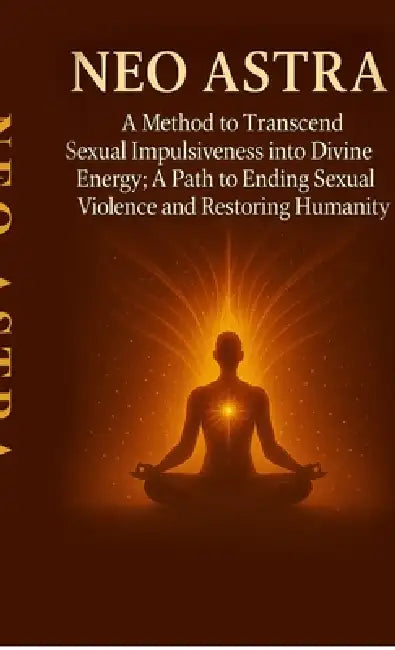 Neo Astra: A Method to Transcend Sexual Impulsiveness into Divine Energy; A Path to Ending Sexual Violence and Restoring Humanity by Neo