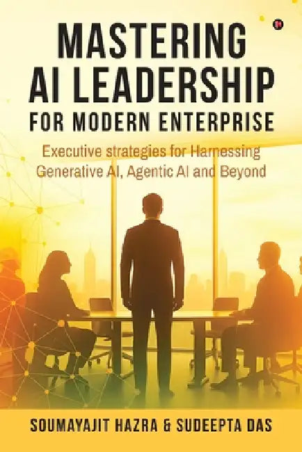 Mastering AI Leadership for Modern Enterprise: Executive strategies for Harnessing Generative AI, Agentic AI and Beyond by Soumayajit Hazra, Sudeepta Das