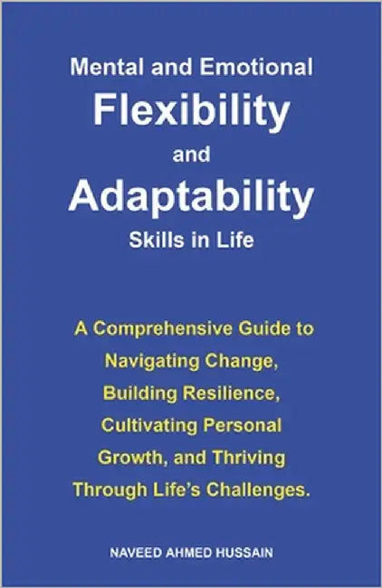 Mental and Emotional Flexibility and Adaptability Skills in Life: A Comprehensive Guide to Navigating Change, Building Resilience, Cultivating Persona by Ahmed Hussain, Naveed