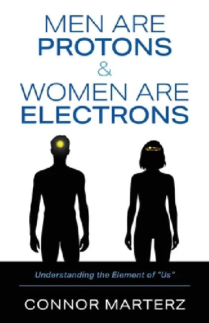 Men Are Protons & Women Are Electrons: Understanding the Element of "Us" by Connor Marterz