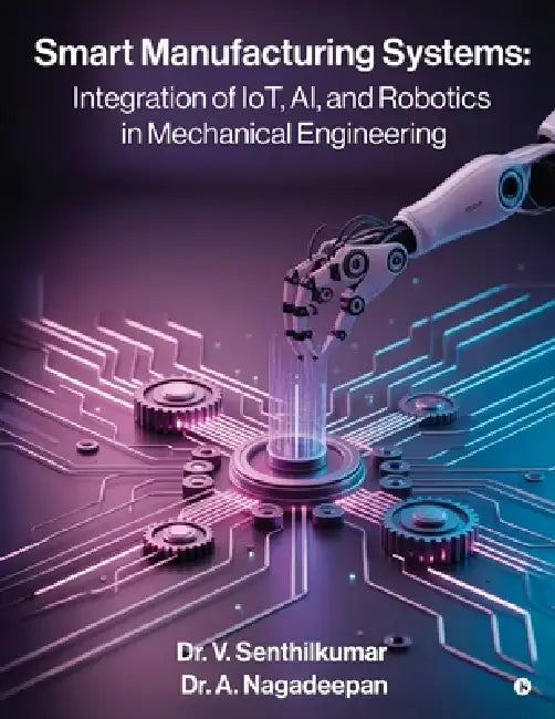 Smart Manufacturing Systems: Integration of IoT, AI, and Robotics in Mechanical Engineering: Harnessing Intelligent Systems for Next-Generation Factor by Dr V Senthilkumar, Dr a Nagadeepan
