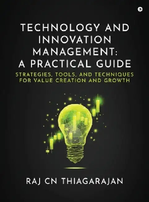Technology and Innovation Management: A Practical Guide: Strategies, Tools, and Techniques for Value Creation and Growth by Dr Raj Cn Thiagarajan