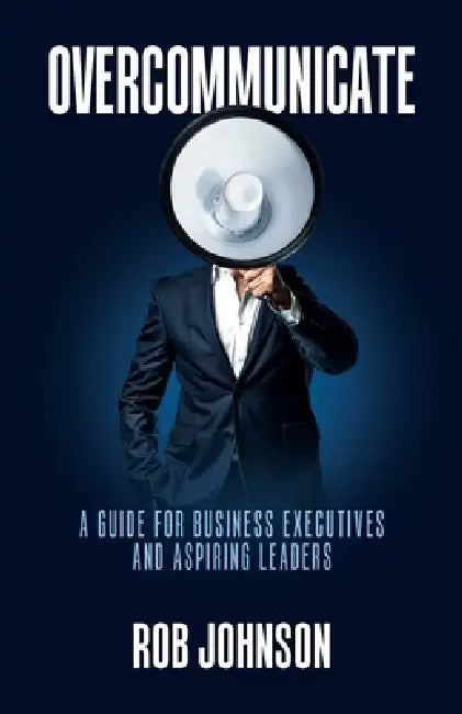 Overcommunicate: A Guide for Business Executives and Aspiring Leaders by Rob Johnson
