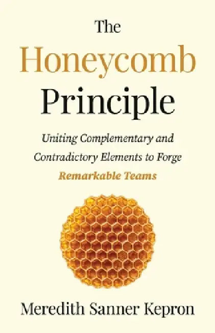 The Honeycomb Principle: Uniting Complementary and Contradictory Elements to Forge Remarkable Teams by Meredith Sanner Kepron